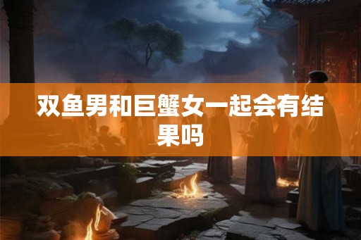 双鱼男和巨蟹女一起会有结果吗