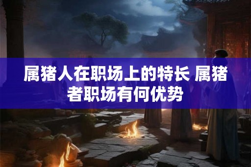属猪人在职场上的特长 属猪者职场有何优势
