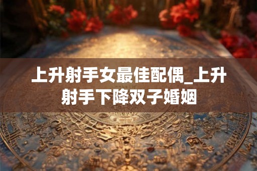 上升射手女最佳配偶_上升射手下降双子婚姻