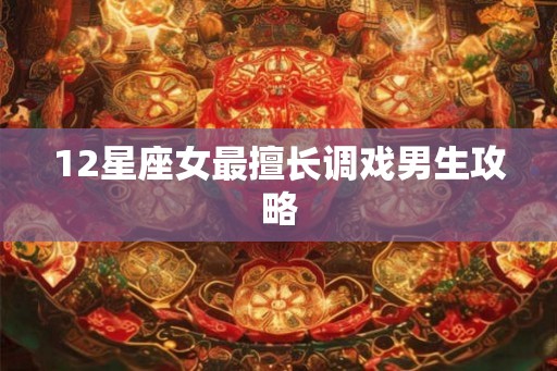 12星座女最擅长调戏男生攻略 12星座女最擅长调戏男生攻略