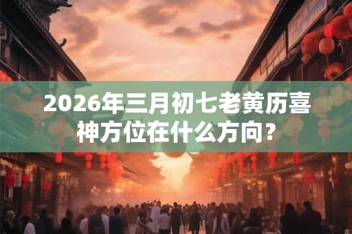 2026年三月初七老黄历喜神方位在什么方向？