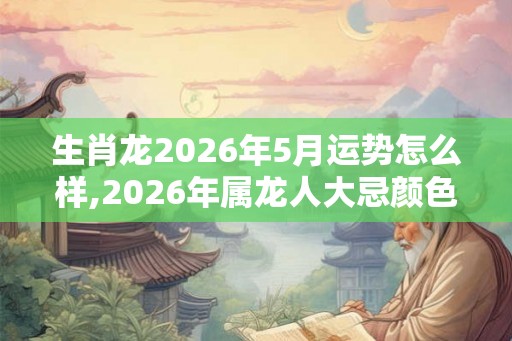生肖龙2026年5月运势怎么样,2026年属龙人大忌颜色