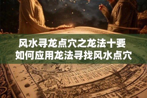 风水寻龙点穴之龙法十要 如何应用龙法寻找风水点穴