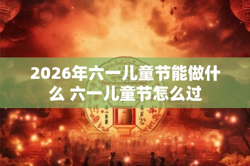 2026年六一儿童节能做什么 六一儿童节怎么过