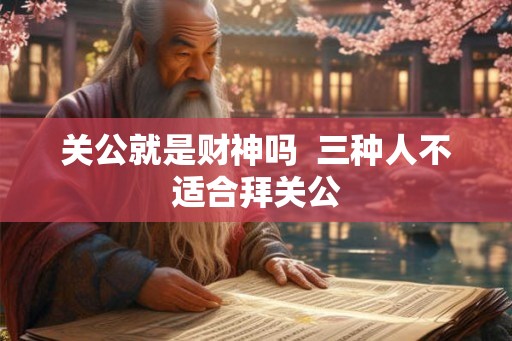 关公就是财神吗 三种人不适合拜关公 关公就是财神吗 三种人不适合拜关公
