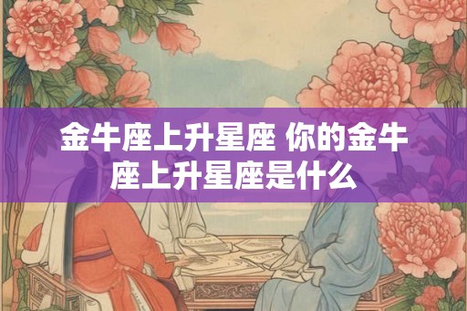 金牛座上升星座 你的金牛座上升星座是什么