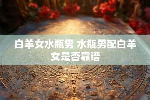 白羊女水瓶男 水瓶男配白羊女是否靠谱