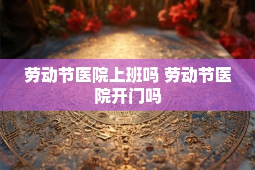 劳动节医院上班吗 劳动节医院开门吗
