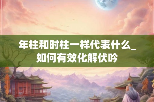 年柱和时柱一样代表什么_如何有效化解伏吟