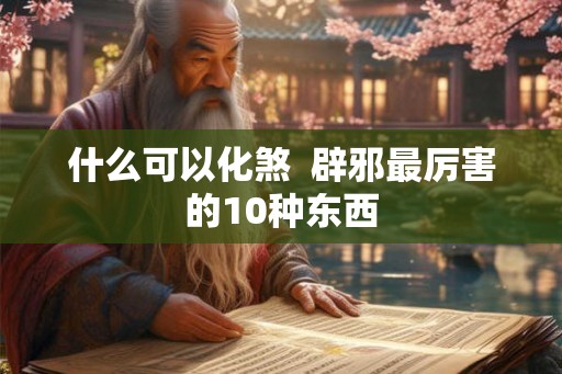 什么可以化煞  辟邪最厉害的10种东西