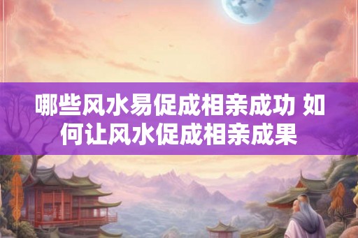哪些风水易促成相亲成功 如何让风水促成相亲成果