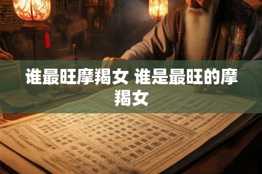 谁最旺摩羯女 谁是最旺的摩羯女 谁最旺摩羯女 谁是最旺的摩羯女
