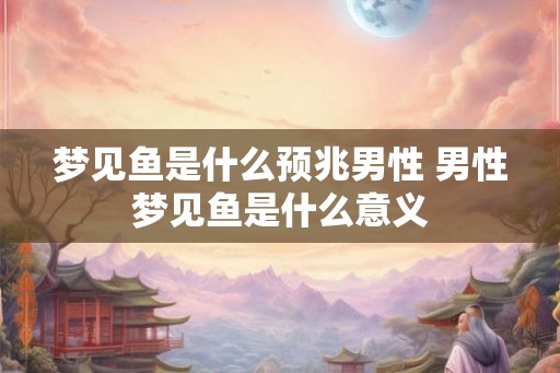 梦见鱼是什么预兆男性 男性梦见鱼是什么意义