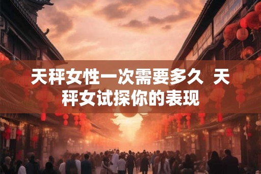 天秤女性一次需要多久  天秤女试探你的表现