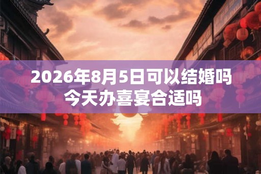 2026年8月5日可以结婚吗 今天办喜宴合适吗 2026年8月5日可以结婚吗 今天办喜宴合适吗