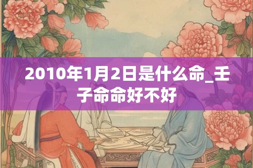 2010年1月2日是什么命_壬子命命好不好 2010年1月2日是什么命_壬子命命好不好