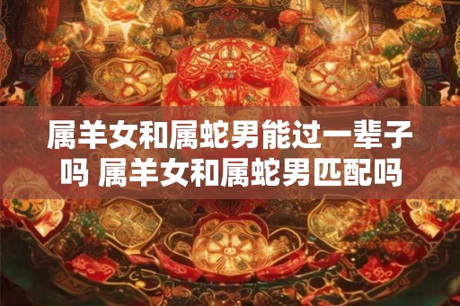 属羊女和属蛇男能过一辈子吗 属羊女和属蛇男匹配吗