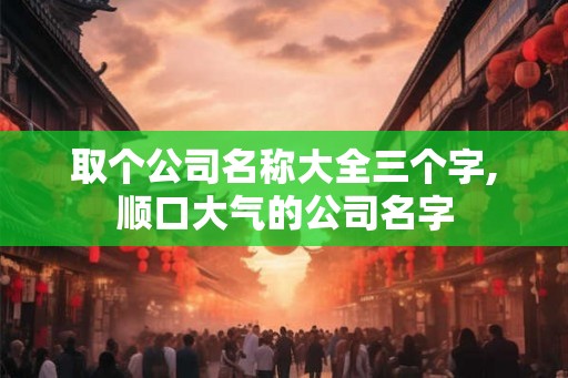 取个公司名称大全三个字,顺口大气的公司名字