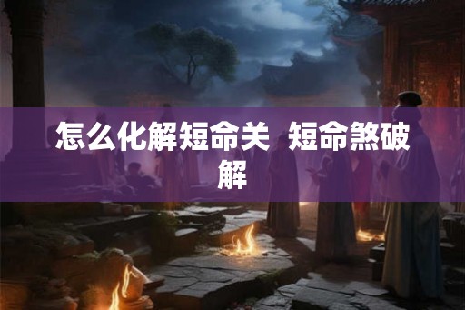 怎么化解短命关  短命煞破解