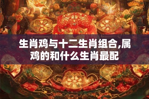 生肖鸡与十二生肖组合,属鸡的和什么生肖最配 生肖鸡与十二生肖组合,属鸡的和什么生肖最配