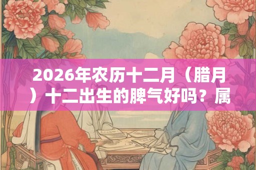 2026年农历十二月（腊月）十二出生的脾气好吗？属于什么星座？