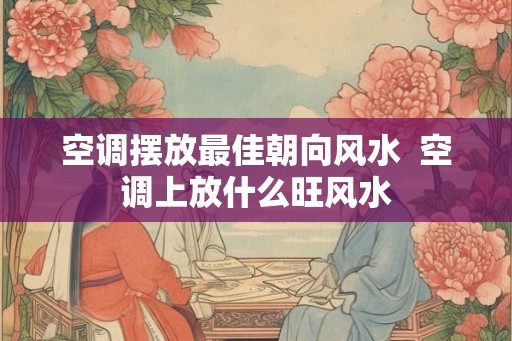 空调摆放最佳朝向风水 空调上放什么旺风水 空调摆放最佳朝向风水 空调上放什么旺风水