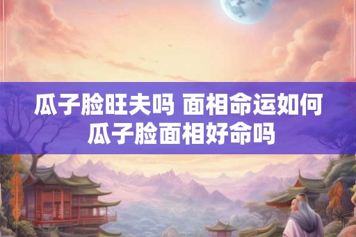 瓜子脸旺夫吗 面相命运如何 瓜子脸面相好命吗