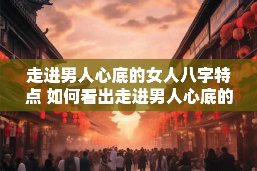 走进男人心底的女人八字特点 如何看出走进男人心底的女人 走进男人心底的女人八字特点 如何看出走进男人心底的女人