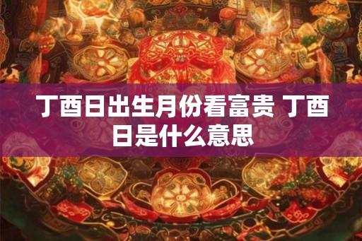 丁酉日出生月份看富贵 丁酉日是什么意思