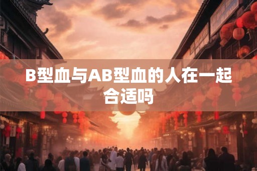 B型血与AB型血的人在一起合适吗 B型血与AB型血的人在一起合适吗