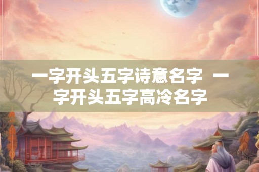一字开头五字诗意名字 一字开头五字高冷名字 一字开头五字诗意名字 一字开头五字高冷名字