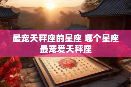 最宠天秤座的星座 哪个星座最宠爱天秤座