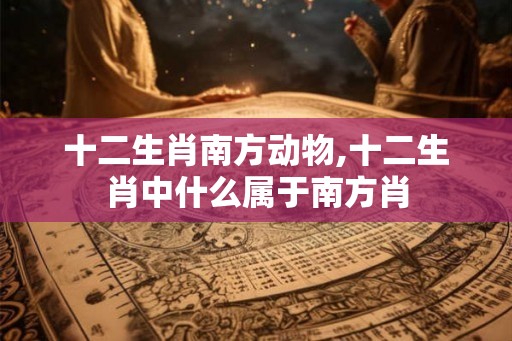 十二生肖南方动物,十二生肖中什么属于南方肖 十二生肖南方动物,十二生肖中什么属于南方肖