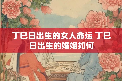 丁巳日出生的女人命运 丁巳日出生的婚姻如何
