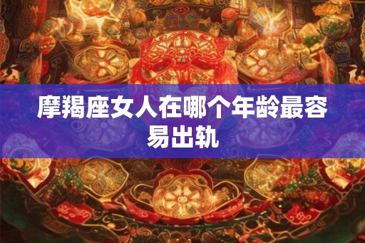 摩羯座女人在哪个年龄最容易出轨 摩羯座女人在哪个年龄最容易出轨