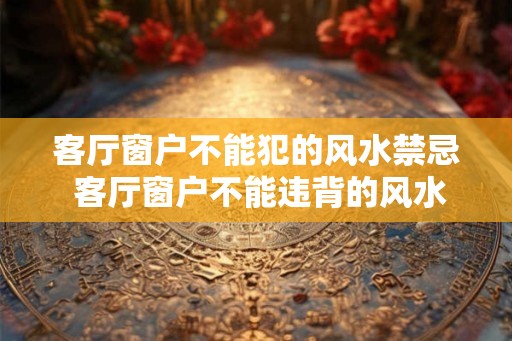 客厅窗户不能犯的风水禁忌 客厅窗户不能违背的风水禁忌是什么