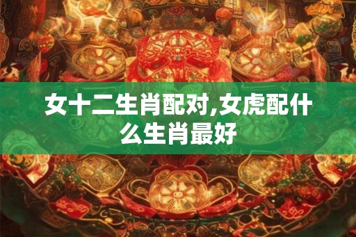 女十二生肖配对,女虎配什么生肖最好 女十二生肖配对,女虎配什么生肖最好