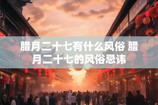 腊月二十七有什么风俗 腊月二十七的风俗忌讳 腊月二十七有什么风俗 腊月二十七的风俗忌讳