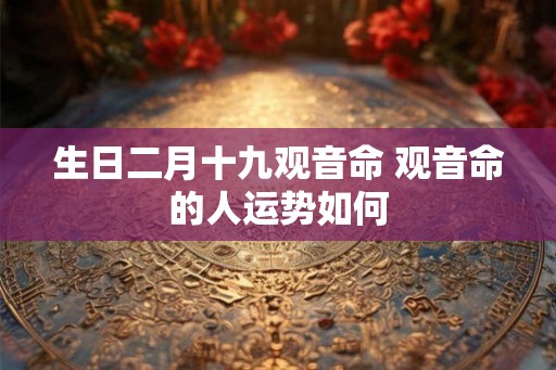 生日二月十九观音命 观音命的人运势如何 生日二月十九观音命 观音命的人运势如何