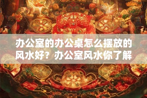 办公室的办公桌怎么摆放的风水好？办公室风水你了解吗？