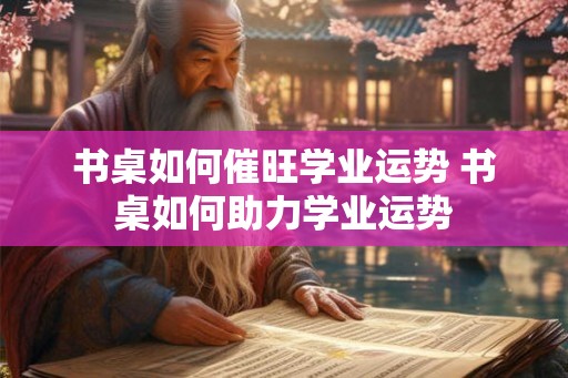 书桌如何催旺学业运势 书桌如何助力学业运势 书桌如何催旺学业运势 书桌如何助力学业运势