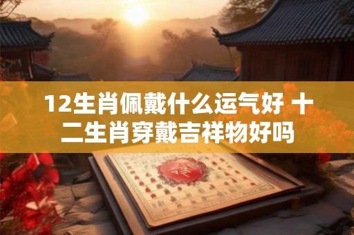12生肖佩戴什么运气好 十二生肖穿戴吉祥物好吗