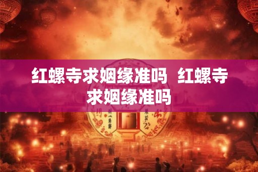红螺寺求姻缘准吗  红螺寺求姻缘准吗