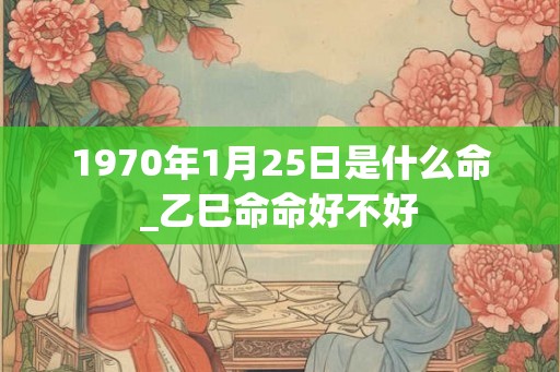 1970年1月25日是什么命_乙巳命命好不好 1970年1月25日是什么命_乙巳命命好不好