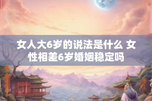 女人大6岁的说法是什么 女性相差6岁婚姻稳定吗 女人大6岁的说法是什么 女性相差6岁婚姻稳定吗