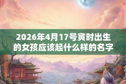 2026年4月17号寅时出生的女孩应该起什么样的名字