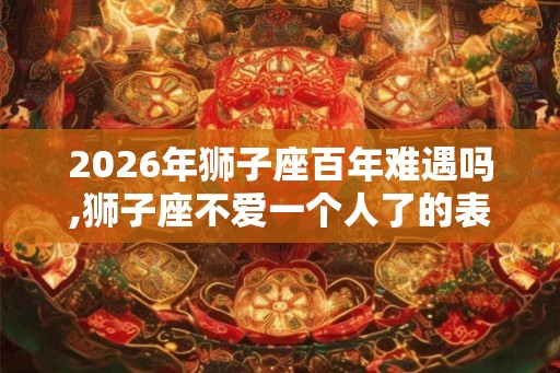 2026年狮子座百年难遇吗,狮子座不爱一个人了的表现 2026年狮子座百年难遇吗,狮子座不爱一个人了的表现