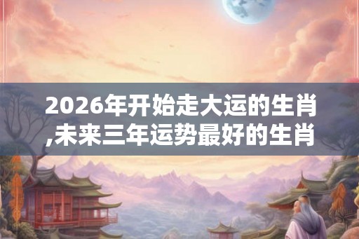2026年开始走大运的生肖,未来三年运势最好的生肖