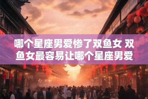 哪个星座男爱惨了双鱼女 双鱼女最容易让哪个星座男爱