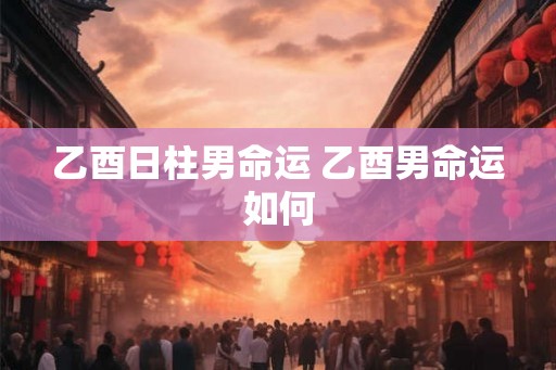 乙酉日柱男命运 乙酉男命运如何 乙酉日柱男命运 乙酉男命运如何